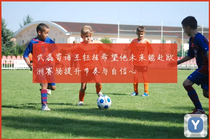 武磊寄语王钰栋希望他未来能赴欧洲赛场提升节奏与自信心