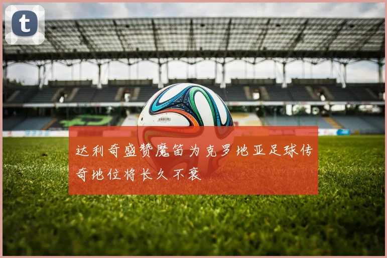 达利奇盛赞魔笛为克罗地亚足球传奇地位将长久不衰