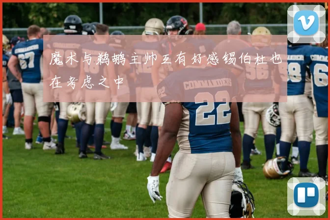 魔术与鹈鹕主帅互有好感锡伯杜也在考虑之中