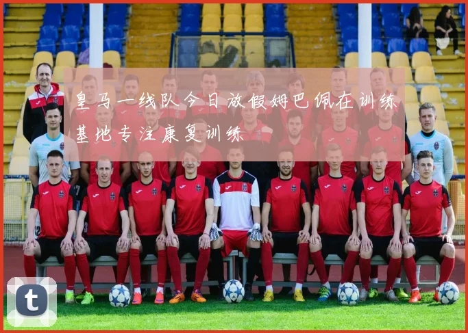 皇马一线队今日放假姆巴佩在训练基地专注康复训练