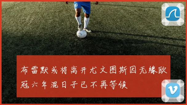 布雷默或将离开尤文图斯因无缘欧冠六年混日子已不再等候