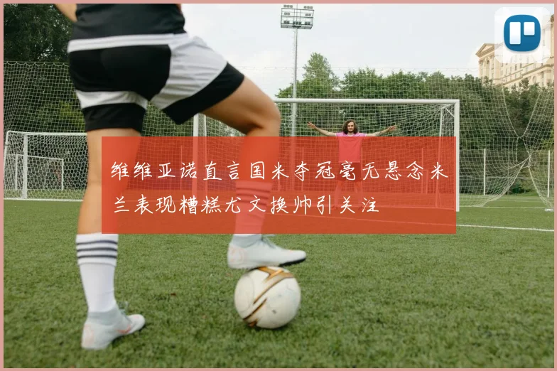 维维亚诺直言国米夺冠毫无悬念米兰表现糟糕尤文换帅引关注