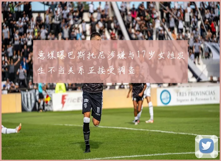 意媒曝巴斯托尼涉嫌与17岁女性发生不当关系正接受调查