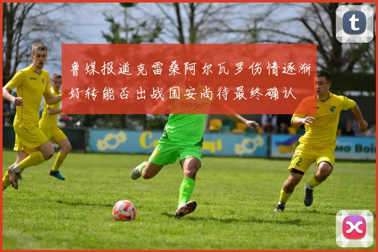 鲁媒报道克雷桑阿尔瓦罗伤情逐渐好转能否出战国安尚待最终确认