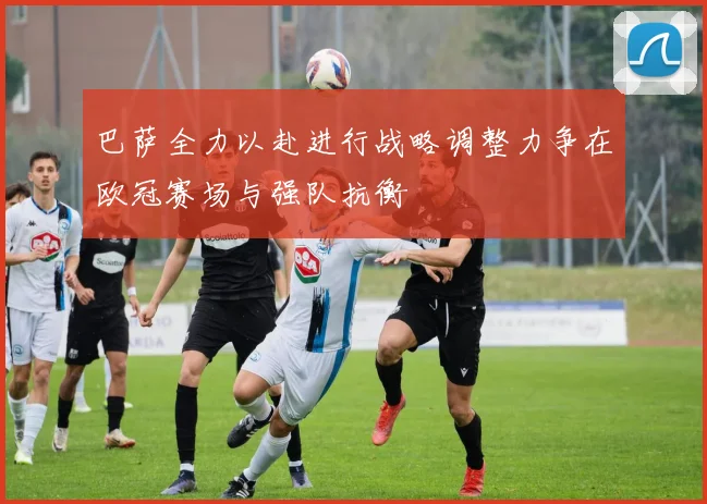 巴萨全力以赴进行战略调整力争在欧冠赛场与强队抗衡