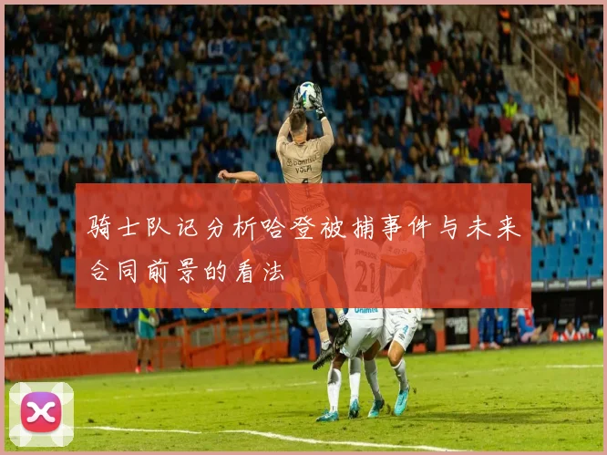 骑士队记分析哈登被捕事件与未来合同前景的看法