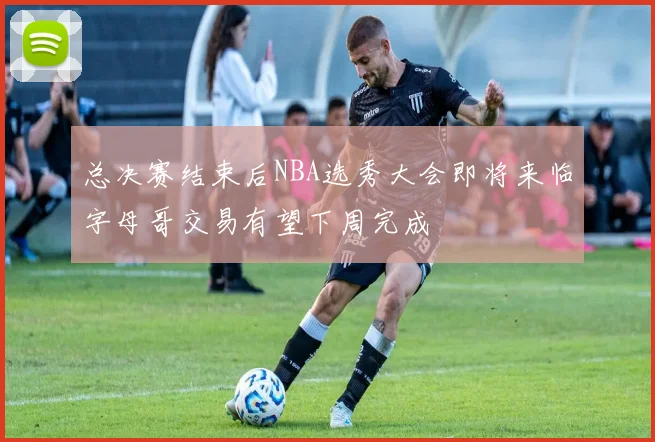 总决赛结束后NBA选秀大会即将来临字母哥交易有望下周完成