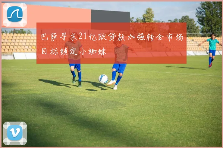 巴萨寻求21亿欧贷款加强转会市场目标锁定小蜘蛛