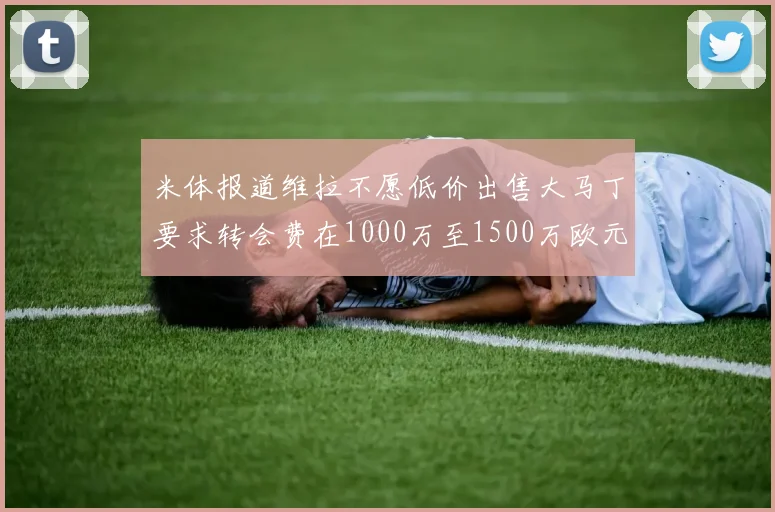 米体报道维拉不愿低价出售大马丁要求转会费在1000万至1500万欧元之间