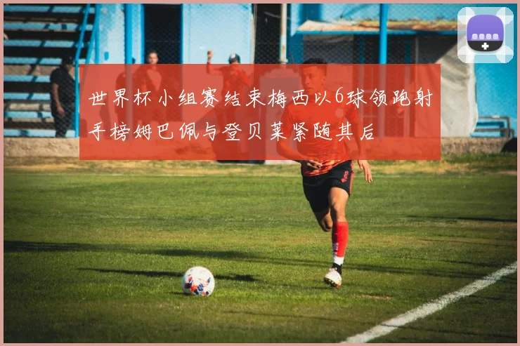 世界杯小组赛结束梅西以6球领跑射手榜姆巴佩与登贝莱紧随其后