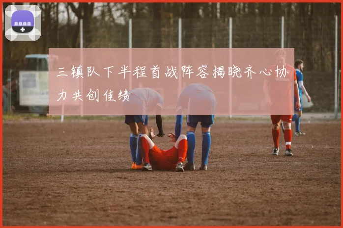 三镇队下半程首战阵容揭晓齐心协力共创佳绩