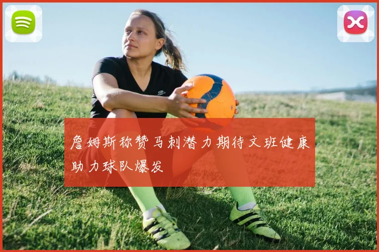 詹姆斯称赞马刺潜力期待文班健康助力球队爆发