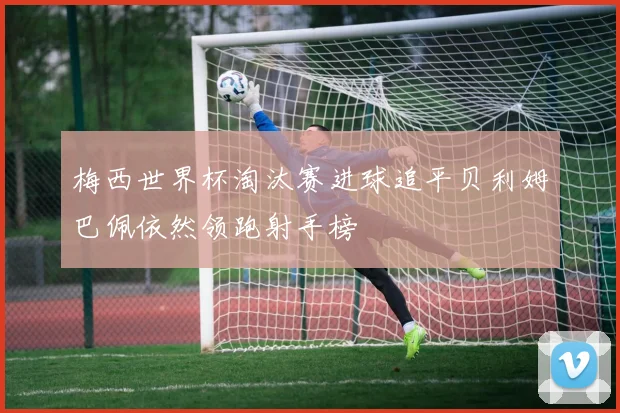 梅西世界杯淘汰赛进球追平贝利姆巴佩依然领跑射手榜