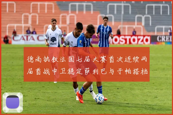 德尚执教法国七届大赛首次连续两届首战中卫稳定萨利巴与于帕搭档